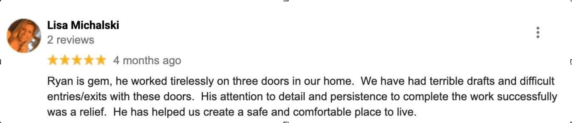 Google review by Lisa Michalski, five stars, 4 months ago: Ryan is gem, he worked tirelessly on three doors in our home. We have had terrible drafts and difficult entries/exits with these doors. His attention to detail and persistence to complete the work successfully was a relief. He has helped us create a safe and comfortable place to live.